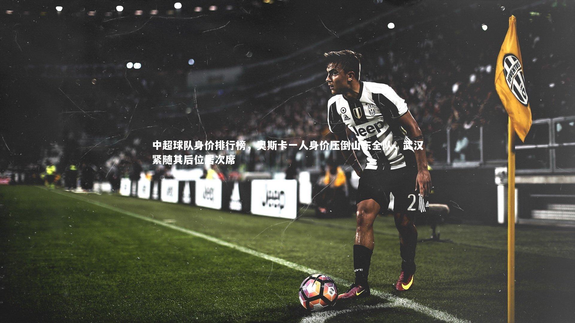 中超球队身价排行榜，奥斯卡一人身价压倒山东全队，武汉紧随其后位居次席